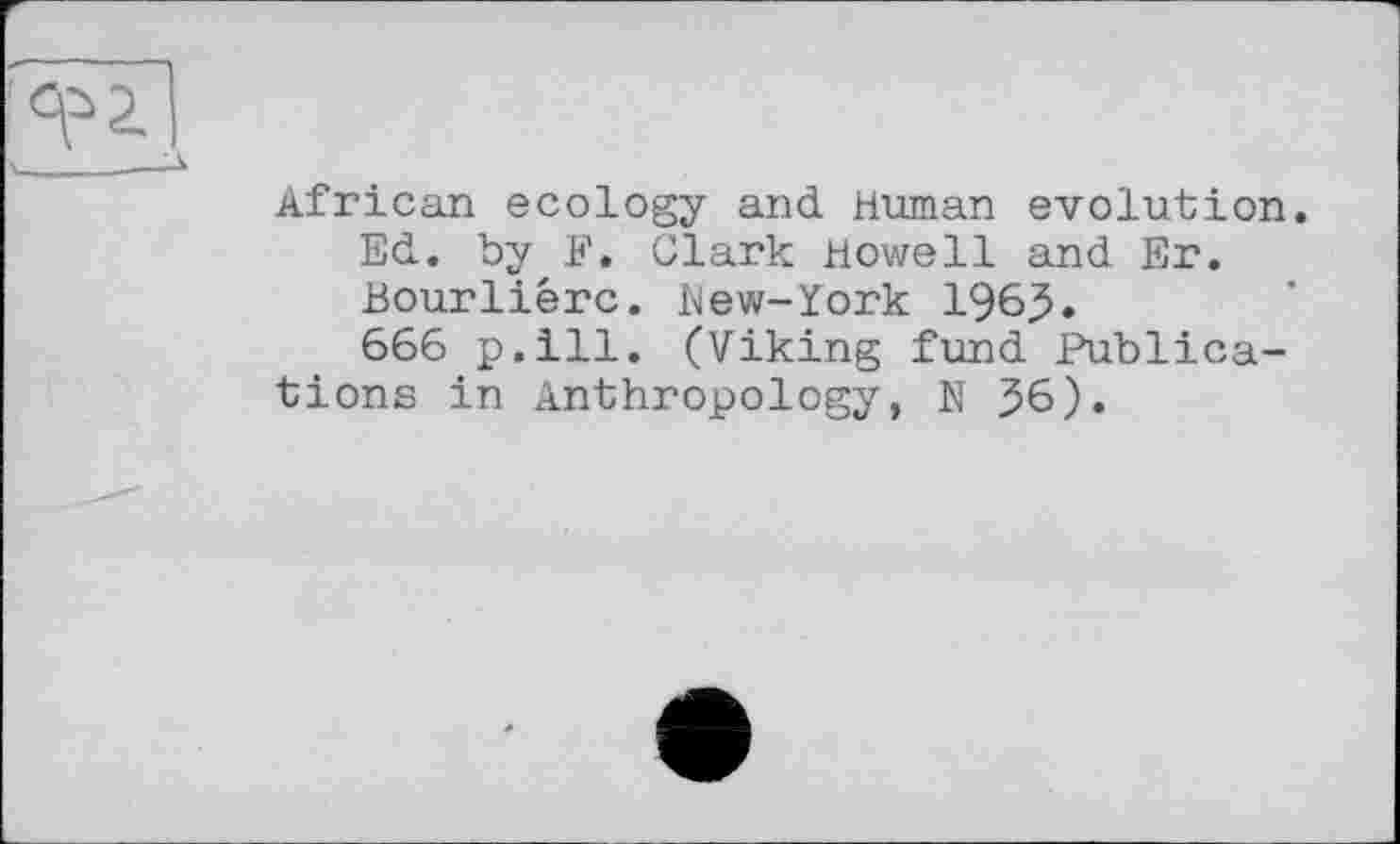 ﻿African ecology and Human evolution. Ed. by F. Clark Howell and Er. Bourliêrc. blew-York 196.5.
666 p.ill. (Viking fund Publications in Anthropology, N 56).